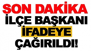 İLÇE BAŞKANI İFADEYE ÇAĞIRILDI!