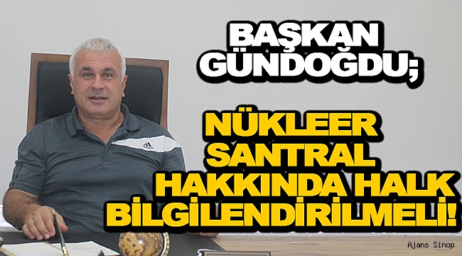 BAŞKAN GÜNDOĞDU, NÜKLEER SANTRAL KONUSUNDA HALK BİLGİLENDİRİLMELİ!