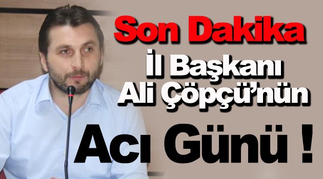 AK Parti İl Başkanı Ali Çöpçü'nün Acı Günü !